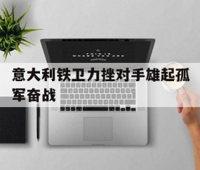 开元棋牌官网-意大利铁卫力挫对手雄起孤军奋战(意大利护卫队)